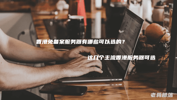 香港免备案服务器有哪些可以选的？这几个主流香港服务器可选